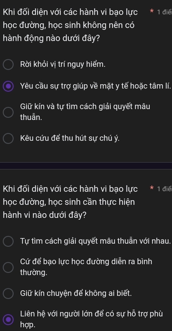 Khi đối diện với các hành vi bạo lực I * 1 điể
học đường, học sinh không nên có
hành động nào dưới đây?
Rời khỏi vị trí nguy hiểm.
Yêu cầu sự trợ giúp về mặt y tế hoặc tâm lí.
Giữ kín và tự tìm cách giải quyết mâu
thuẫn.
Kêu cứu để thu hút sự chú ý.
Khi đối diện với các hành vi bạo lực * 1 điể
học đường, học sinh cần thực hiện
hành vi nào dưới đây?
Tự tìm cách giải quyết mâu thuẫn với nhau.
Cứ để bạo lực học đường diễn ra bình
thường.
Giữ kín chuyện để không ai biết.
Liên hệ với người lớn để có sự hỗ trợ phù
hợp.