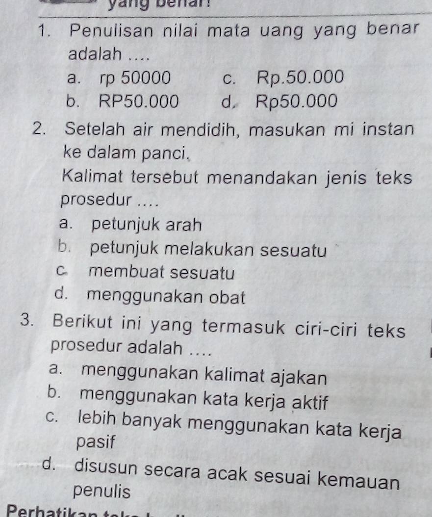 yang benan
1. Penulisan nilai mata uang yang benar
adalah ....
a. rp 50000 c. Rp.50.000
b. RP50.000 d. Rp50.000
2. Setelah air mendidih, masukan mi instan
ke dalam panci.
Kalimat tersebut menandakan jenis teks
prosedur ....
a. petunjuk arah
b. petunjuk melakukan sesuatu
c membuat sesuatu
d. menggunakan obat
3. Berikut ini yang termasuk ciri-ciri teks
prosedur adalah ....
a. menggunakan kalimat ajakan
b. menggunakan kata kerja aktif
c. lebih banyak menggunakan kata kerja
pasif
d. disusun secara acak sesuai kemauan
penulis
Perhatikan