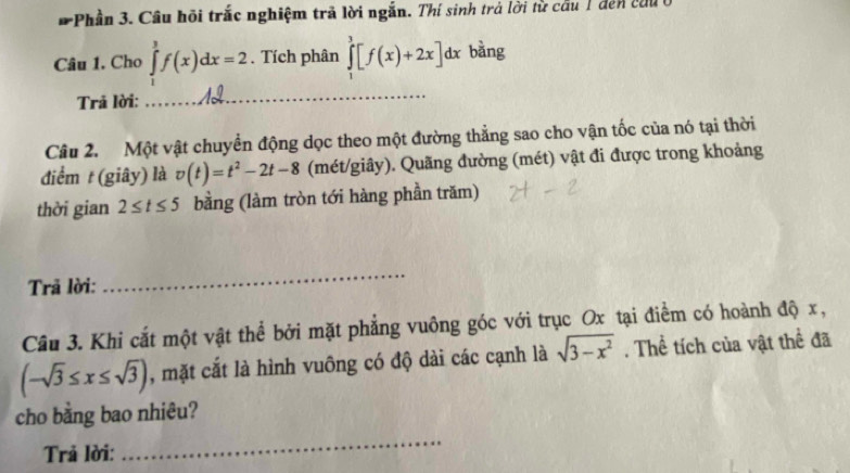 Phần 3. Cầu hội trắc nghiệm trã lời ngắn. Thí sinh trả lời từ cầu 1 đến cầu 
Câu 1. Cho ∈tlimits _0^(3f(x)dx=2. Tích phân ∈tlimits _1^3[f(x)+2x]dx bàng 
Trả lời: 
_ 
Câu 2. Một vật chuyển động dọc theo một đường thẳng sao cho vận tốc của nó tại thời 
điểm t (giây) là v(t)=t^2)-2t-8 (mét/giây). Quãng đường (mét) vật đi được trong khoảng 
thời gian 2≤ t≤ 5 bằng (làm tròn tới hàng phần trăm) 
Trã lời: 
_ 
Câu 3. Khi cắt một vật thể bởi mặt phẳng vuông góc với trục Ox tại điểm có hoành độ x,
(-sqrt(3)≤ x≤ sqrt(3)) , mặt cắt là hình vuông có độ dài các cạnh là sqrt(3-x^2). Thể tích của vật thể đã 
cho bằng bao nhiêu? 
Trả lời: 
_