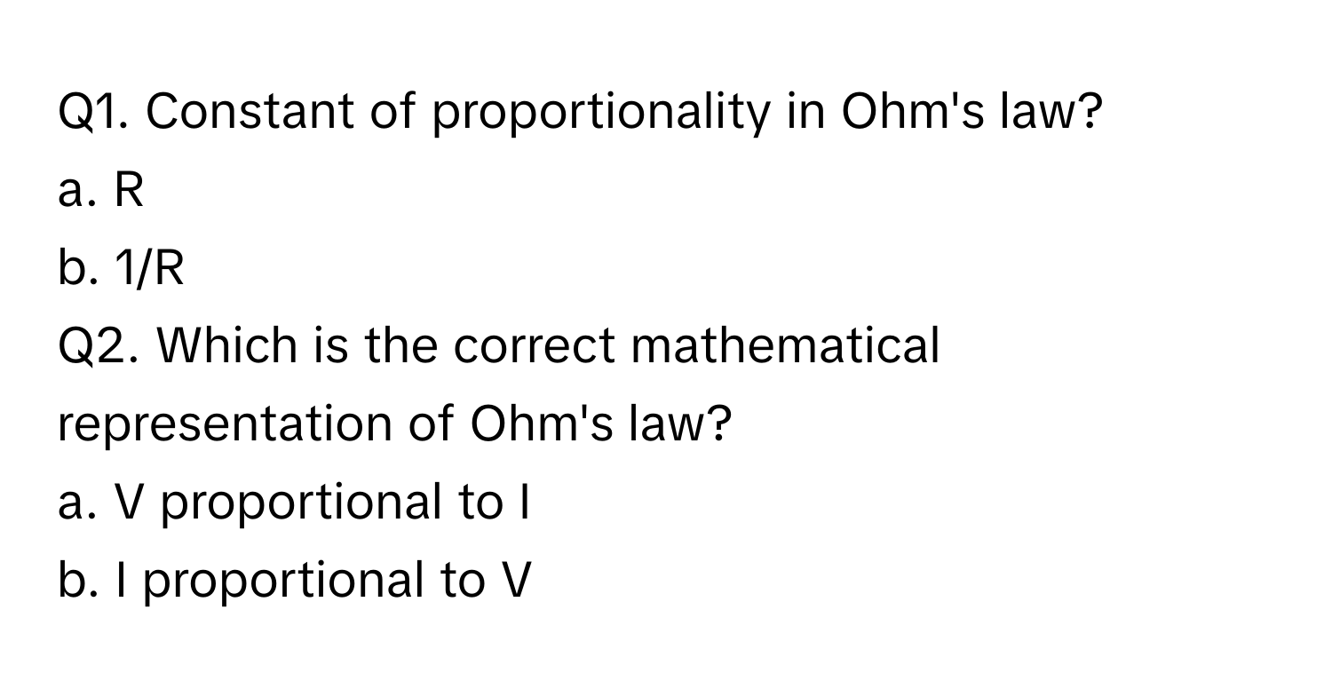 Constant of proportionality in Ohm's law?

a. R
b. 1/R

Q2. Which is the correct mathematical representation of Ohm's law?
a. V proportional to I
b. I proportional to V