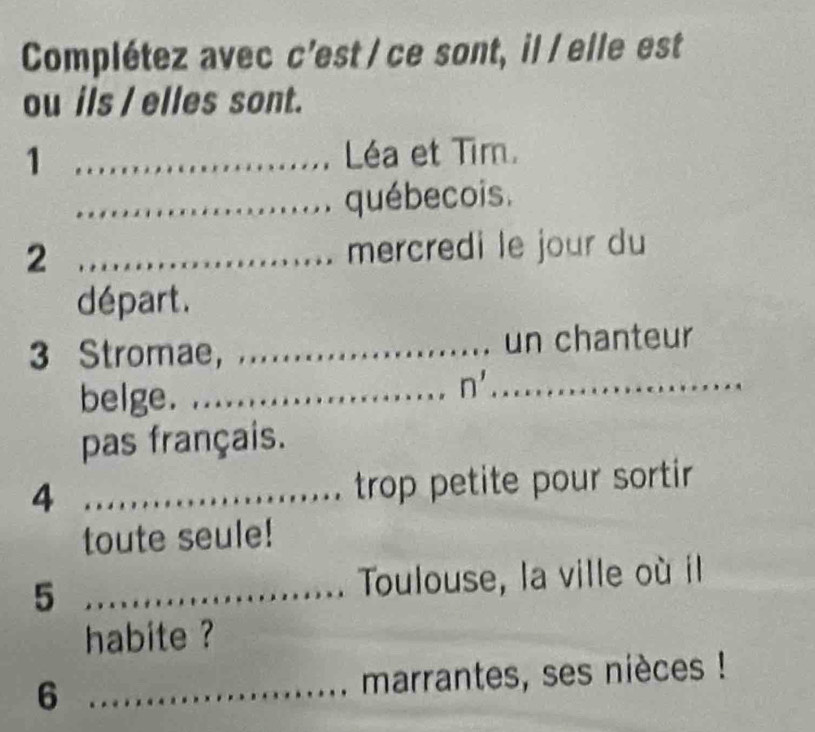 Complétez avec c’est / ce sont, il / elle est 
ou ils / elles sont. 
1 ....................... Léa et Tim. 
....................... québecois. 
2 ........................ mercredi le jour du 
départ. 
3 Stromae, .......... un chanteur 
belge._ 
n'_ 
pas français. 
4 _ trop petite pour sortir 
toute seule! 
5 _Toulouse, la ville où il 
habite ? 
6 _marrantes, ses nièces !