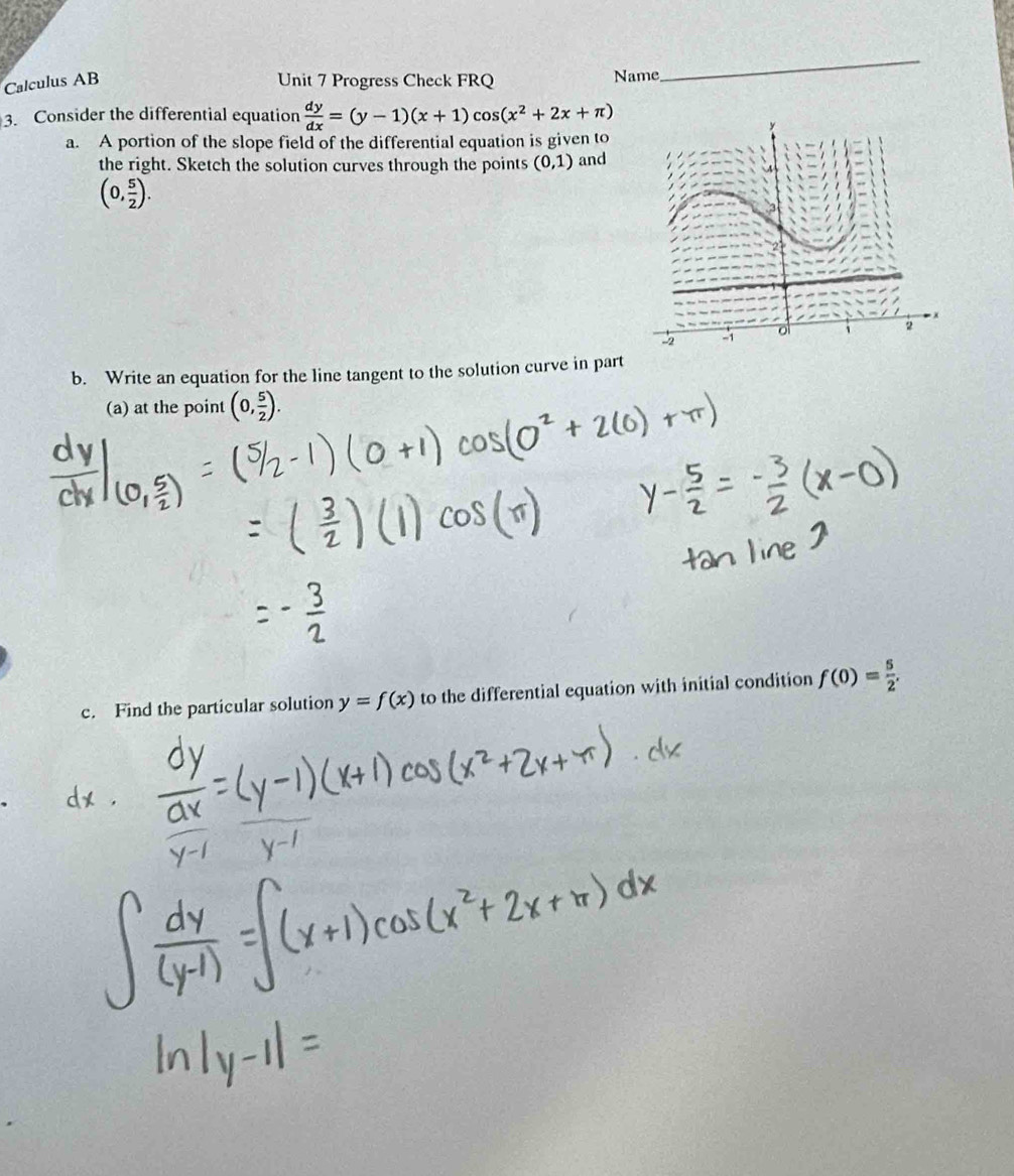 Calculus AB Unit 7 Progress Check FRQ Name 
_ 
3. Consider the differential equation  dy/dx =(y-1)(x+1)cos (x^2+2x+π )
a. A portion of the slope field of the differential equation is given to 
the right. Sketch the solution curves through the points (0,1) and
(0, 5/2 ). 
b. Write an equation for the line tangent to the solution curve in part 
(a) at the point (0, 5/2 ). 
c. Find the particular solution y=f(x) to the differential equation with initial condition f(0)= 5/2 .