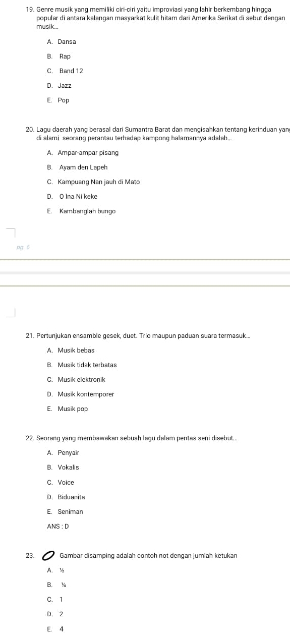 Genre musik yang memiliki ciri-ciri yaitu improviasi yang lahir berkembang hingga
popular di antara kalangan masyarkat kulit hitam dari Amerika Serikat di sebut dengan
musik...
A. Dansa
B. Rap
C. Band 12
D. Jazz
E. Pop
20. Lagu daerah yang berasal dari Sumantra Barat dan mengisahkan tentang kerinduan yan
di alami seorang perantau terhadap kampong halamannya adalah...
A. Ampar-ampar pisang
B. Ayam den Lapeh
C. Kampuang Nan jauh di Mato
D. O Ina Ni keke
E. Kambanglah bungo
pg. 6
21. Pertunjukan ensamble gesek, duet. Trio maupun paduan suara termasuk...
A. Musik bebas
B. Musik tidak terbatas
C. Musik elektronik
D. Musik kontemporer
E. Musik pop
22. Seorang yang membawakan sebuah lagu dalam pentas seni disebut...
A. Penyair
B. Vokalis
C. Voice
D. Biduanita
E. Seniman
ANS : D
23. Gambar disamping adalah contoh not dengan jumlah ketukan
A. ½
B. ¼
C. 1
D. 2
E. 4