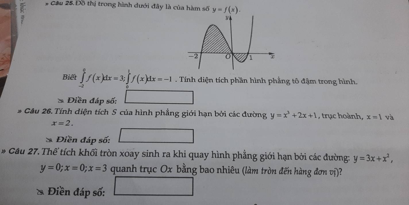 ξ 
# Câu 25. Đồ thị trong hình dưới đây là của hàm số y=f(x). 
Biết ∈tlimits _(-2)^0f(x)dx=3; ∈tlimits _0^(1f(x)dx=-1. Tính diện tích phần hình phẳng tô đậm trong hình. 
2 Điền đáp số: ∠ □) 
* Câu 26. Tính diện tích S của hình phẳng giới hạn bởi các đường y=x^3+2x+1 , trục hoành, x=1 và
x=2. 
Điền đáp số: 
Câu 27. Thể tích khối tròn xoay sinh ra khi quay hình phẳng giới hạn bởi các đường: y=3x+x^2,
y=0; x=0; x=3 quanh trục Ox bằng bao nhiêu (làm tròn đến hàng đơn vị)? 
^circ  
Điền đáp số: 
^circ  □