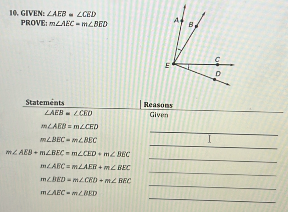 GIVEN: ∠ AEB≌ ∠ CED
PROVE: m∠ AEC=m∠ BED
Statements Reasons
∠ AEB≌ ∠ CED Given 
_ 
_
m∠ AEB=m∠ CED
_
m∠ BEC=m∠ BEC
_
m∠ AEB+m∠ BEC=m∠ CED+m∠ BEC
_
m∠ AEC=m∠ AEB+m∠ BEC
_
m∠ BED=m∠ CED+m∠ BEC
_
m∠ AEC=m∠ BED