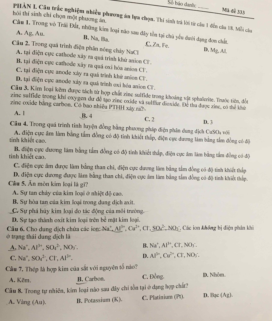 Sô báo danh: Mã đề 333
hỏi thí sinh chỉ chọn một phương án.
PHÀN I. Câu trắc nghiệm nhiều phương án lựa chọn. Thí sinh trả lời từ câu 1 đến câu 18. Mỗi câu
Câu 1. Trong vỏ Trái Đất, những kim loại nào sau đây tồn tại chủ yếu dưới dạng đơn chất.
A. Ag, Au. B. Na, Ba. C. Zn, Fe. D. Mg, Al.
Câu 2. Trong quá trình điện phân nóng chảy NaCl
A. tại điện cực cathode xảy ra quá trình khử anion CF.
B. tại điện cực cathode xảy ra quá oxi hóa anion Cl.
C. tại điện cực anode xảy ra quá trình khử anion CF.
D. tại điện cực anode xảy ra quá trình oxi hóa anion CF.
Câu 3. Kim loại kẽm được tách từ hợp chất zinc sulfide trong khoáng vật sphalerite. Trước tiên, đốt
zinc sulfide trong khí oxygen dư để tạo zinc oxide và sulffur dioxide. Để thu được zinc, có thể khử
zinc oxide bằng carbon. Có bao nhiêu PTHH xảy ra?
A. 1 B. 4
C. 2
D. 3
Câu 4. Trong quá trình tinh luyện đồng bằng phương pháp điện phân dung dịch CuSO4 với
A. điện cực âm làm bằng tấm đồng có độ tinh khiết thấp, điện cực dương làm bằng tấm đồng có độ
tinh khiết cao.
B. điện cực dương làm bằng tấm đồng có độ tinh khiết thấp, điện cực âm làm bằng tấm đồng có độ
tinh khiết cao.
C. điện cực âm được làm bằng than chì, điện cực dương làm bằng tấm đồng có độ tinh khiết thấp
D. điện cực dương được làm bằng than chì, điện cực âm làm bằng tấm đồng có độ tinh khiết thấp.
Câu 5. Ăn mòn kim loại là gì?
A. Sự tan chảy của kim loại ở nhiệt độ cao.
B. Sự hòa tan của kim loại trong dung dịch axit.
C. Sự phá hủy kim loại do tác động của môi trường.
D. Sự tạo thành oxit kim loại trên bề mặt kim loại.
Câu 6. Cho dung dịch chứa các ion: Na^+,Al^(3+),Cu^(2+) , CF, SO_4^((2-),NO_3^- Các ion không bị điện phân khi
ở trạng thái dung dịch là
A. Na^+),Al^(3+),SO_4^((2-),NO_3^-.
B. Na^+),Al^(3+),Cl^-,NO_3^(-.
C. Na^+),SO_4^((2-),Cl^-),Al^(3+).
D. Al^(3+),Cu^(2+),Cl^-,NO_3^-.
Câu 7. Thép là hợp kim của sắt với nguyên tố nào?
A. Kẽm. B. Carbon.
C. Đồng. D. Nhôm.
Câu 8. Trong tự nhiên, kim loại nào sau đây chi tồn tại ở dạng hợp chất?
A. Vàng (Au). B. Potassium (K). C. Platinium (Pt). D. Bạc (Ag).