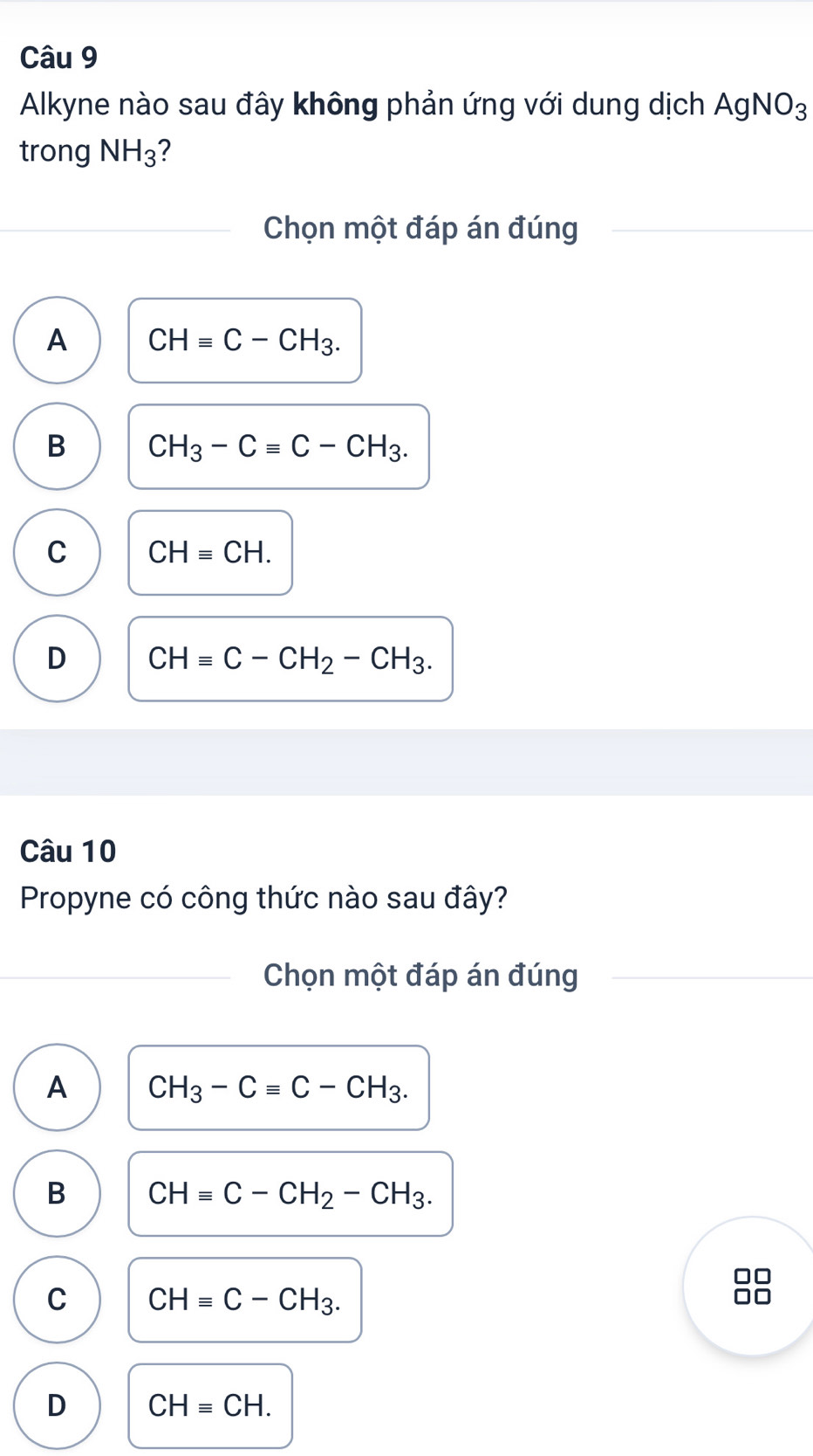 Alkyne nào sau đây không phản ứng với dung dịch AgNO_3
trong NH_3 ?
Chọn một đáp án đúng
A CHequiv C-CH_3.
B CH_3-Cequiv C-CH_3.
C CHequiv CH.
D CHequiv C-CH_2-CH_3. 
Câu 10
Propyne có công thức nào sau đây?
Chọn một đáp án đúng
A CH_3-Cequiv C-CH_3.
B CHequiv C-CH_2-CH_3.
C CHequiv C-CH_3. 
□□
D CHequiv CH.