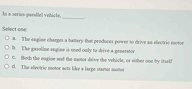 In a series-parallel vehicle, _.
Select one:
a. The engine charges a battery that produces power to drive an electric motor
b. The gasoline engine is used only to drive a generator
c. Both the engine and the motor drive the vehicle, or either one by itself
d. The electric motor acts like a large starter motor