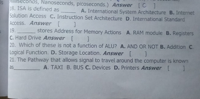 iS Milliseconds, Nanoseconds, picoseconds.) Answer [ C ]
18. ISA is defined as _A. International System Architecture B. Internet
Solution Access C. Instruction Set Architecture D. International Standard
Access. Answer [ 1
19. _stores Address for Memory Actions A. RAM module B. Registers
C. Hard Drive Answer [ ]
20. Which of these is not a function of ALU? A. AND OR NOT B. Addition C
Logical Function. D. Storage Location. Answer [ ]
21. The Pathway that allows signal to travel around the computer is known
as_ A. TAXI B. BUS C. Devices D. Printers Answer [ ]