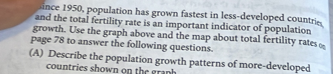 ince 1950, population has grown fastest in less-developed countries 
and the total fertility rate is an important indicator of population 
growth. Use the graph above and the map about total fertility rates o 
page 78 to answer the following questions. 
(A) Describe the population growth patterns of more-developed 
countries shown on the graph