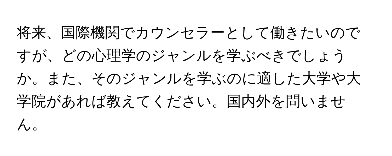 将来、国際機関でカウンセラーとして働きたいのですが、どの心理学のジャンルを学ぶべきでしょうか。また、そのジャンルを学ぶのに適した大学や大学院があれば教えてください。国内外を問いません。