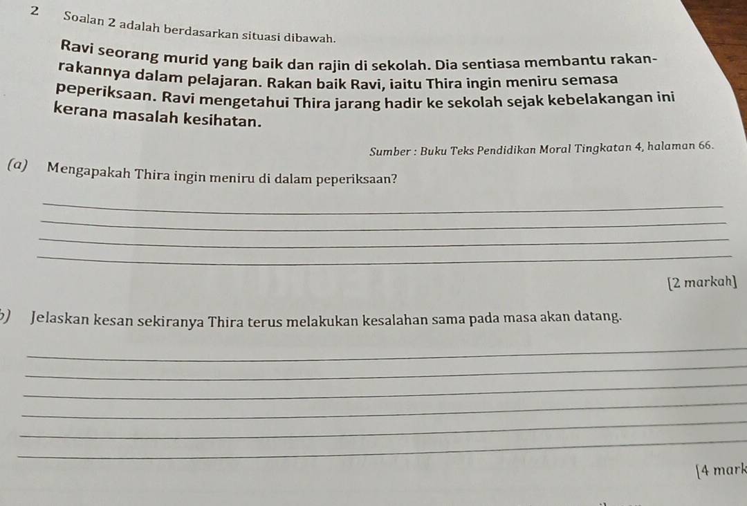 Soalan 2 adalah berdasarkan situasi dibawah. 
Ravi seorang murid yang baík dan rajin di sekolah. Dia sentiasa membantu rakan- 
rakannya dalam pelajaran. Rakan baik Ravi, iaitu Thira ingin meniru semasa 
peperiksaan. Raví mengetahuí Thira jarang hadir ke sekolah sejak kebelakangan ini 
kerana masalah kesihatan. 
Sumber : Buku Teks Pendidikan Moral Tingkatan 4, halaman 66. 
(α) Mengapakah Thira ingin meniru di dalam peperiksaan? 
_ 
_ 
_ 
_ 
[2 markah] 
b) Jelaskan kesan sekiranya Thira terus melakukan kesalahan sama pada masa akan datang. 
_ 
_ 
_ 
_ 
_ 
_ 
[4 mark