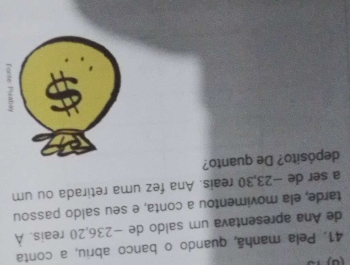 (0) 
41. Pela manhã, quando o banco abriu, a conta 
de Ana apresentava um saldo de −236, 20 reais. À 
tarde, ela movimentou a conta, e seu saldo passou 
a ser de −23, 30 reais. Ana fez uma retirada ou um 
depósito? De quanto?