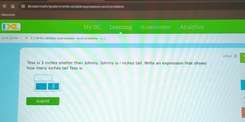 Resources 
My IXL Learning Assessment Analytics 
5ixth grade > ★ Y.3 Write variable expressions: word problems 6L0 
Video 
Tess is 3 inches shorter than Johnny. Johnny is ∫ inches tall. Write an expression that shows 
how many inches tall Tess is. 
: 
Submit