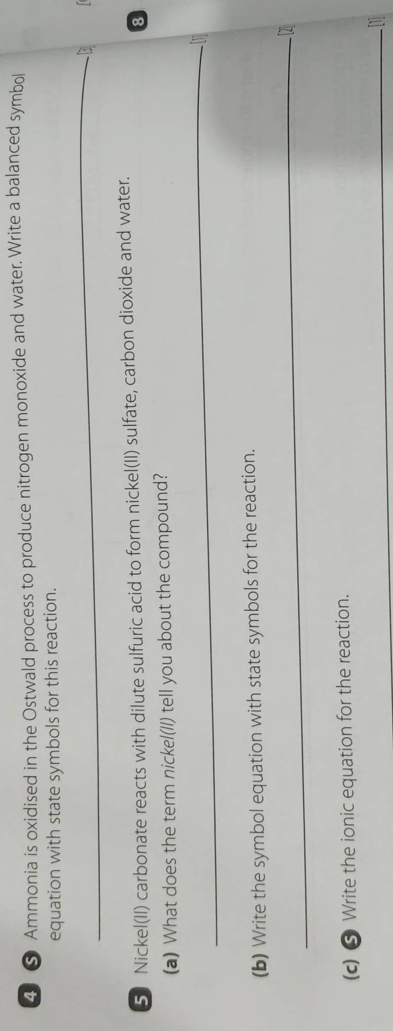 4 ⑤ Ammonia is oxidised in the Ostwald process to produce nitrogen monoxide and water. Write a balanced symbol 
equation with state symbols for this reaction. 
_ 
3 
5 Nickel(II) carbonate reacts with dilute sulfuric acid to form nickel(II) sulfate, carbon dioxide and water. 
8 
(a) What does the term nickel(lI) tell you about the compound? 
_ 

(b) Write the symbol equation with state symbols for the reaction. 
_2 
(c) ⑤ Write the ionic equation for the reaction. 
_