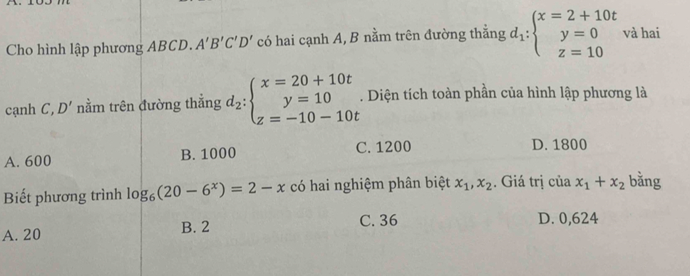 Cho hình lập phương ABCD. A'B'C'D' có hai cạnh A, B nằm trên đường thắng d_1:beginarrayl x=2+10t y=0 z=10endarray. và hai
cạnh C,D' nằm trên đường thẳng d_2:beginarrayl x=20+10t y=10 z=-10-10tendarray.. Diện tích toàn phần của hình lập phương là
A. 600 B. 1000 C. 1200 D. 1800
Biết phương trình log _6(20-6^x)=2-x có hai nghiệm phân biệt x_1, x_2. Giá trị của x_1+x_2 bǎng
A. 20
B. 2 C. 36 D. 0,624