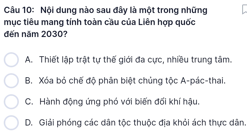 Nội dung nào sau đây là một trong những
mục tiêu mang tính toàn cầu của Liên hợp quốc
đến năm 2030?
A. Thiết lập trật tự thế giới đa cực, nhiều trung tâm.
B. Xóa bỏ chế độ phân biệt chủng tộc A-pác-thai.
C. Hành động ứng phó với biến đổi khí hậu.
D. Giải phóng các dân tộc thuộc địa khỏi ách thực dân.