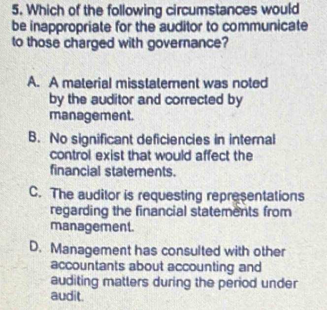 Which of the following circumstances would
be inappropriate for the auditor to communicate
to those charged with governance?
A. A material misstaterent was noted
by the auditor and corrected by
management.
B. No significant deficiencies in internal
control exist that would affect the
financial statements.
C. The auditor is requesting representations
regarding the financial statements from
management.
D. Management has consulted with other
accountants about accounting and
auditing matters during the period under
audit.