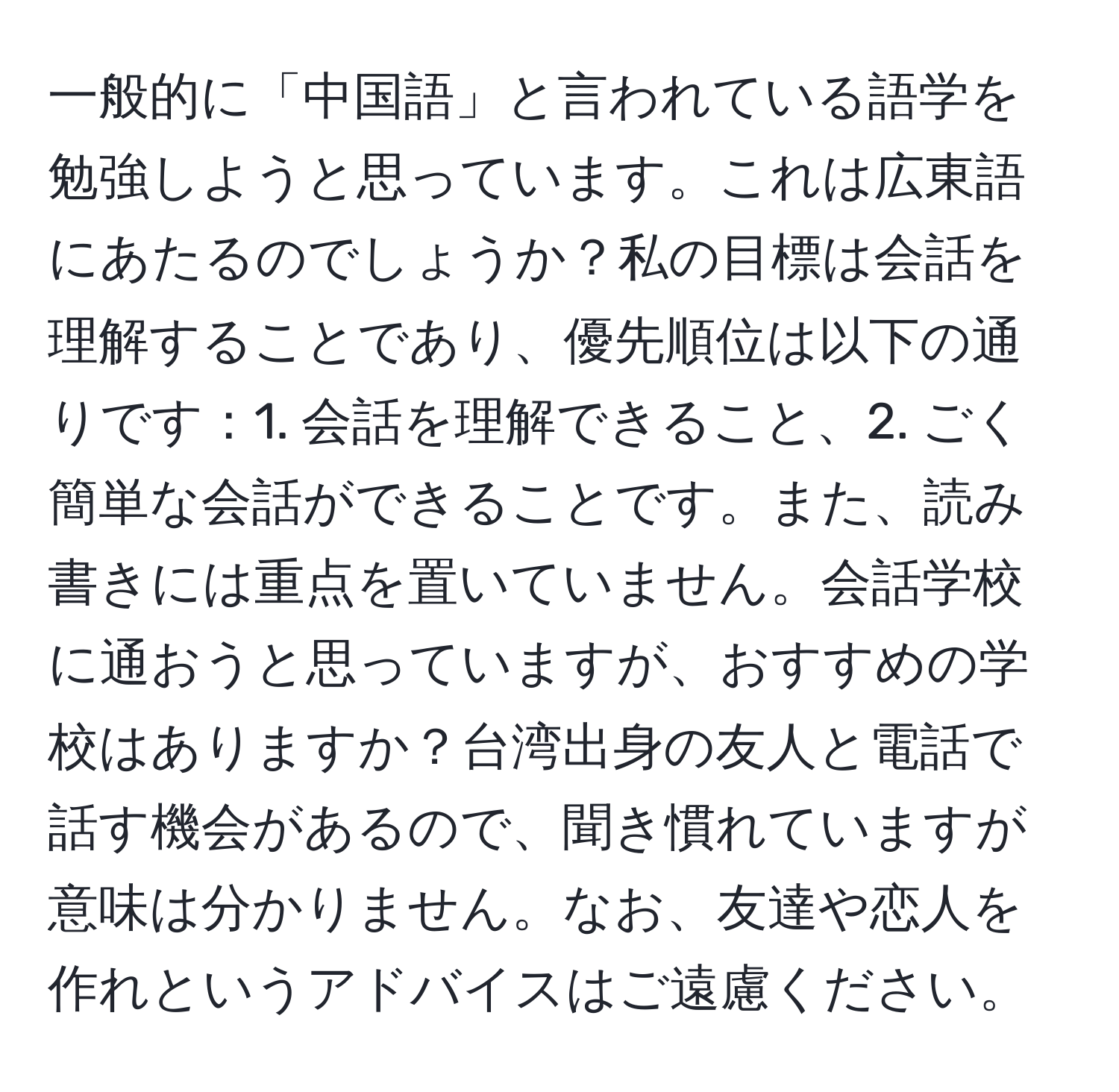 一般的に「中国語」と言われている語学を勉強しようと思っています。これは広東語にあたるのでしょうか？私の目標は会話を理解することであり、優先順位は以下の通りです：1. 会話を理解できること、2. ごく簡単な会話ができることです。また、読み書きには重点を置いていません。会話学校に通おうと思っていますが、おすすめの学校はありますか？台湾出身の友人と電話で話す機会があるので、聞き慣れていますが意味は分かりません。なお、友達や恋人を作れというアドバイスはご遠慮ください。