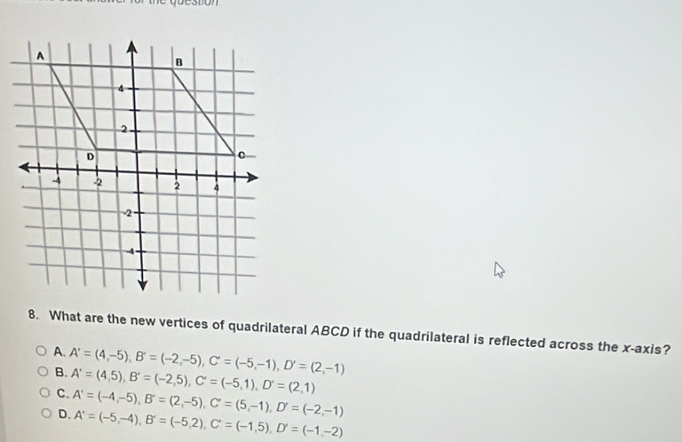 What are the new vertices of quadrilateral ABCD if the quadrilateral is reflected across the x-axis?
A. A'=(4,-5), B'=(-2,-5), C'=(-5,-1), D'=(2,-1)
B. A'=(4,5), B'=(-2,5), C'=(-5,1), D'=(2,1)
C. A'=(-4,-5), B'=(2,-5), C'=(5,-1), D'=(-2,-1)
D. A'=(-5,-4), B'=(-5,2), C'=(-1,5), D'=(-1,-2)