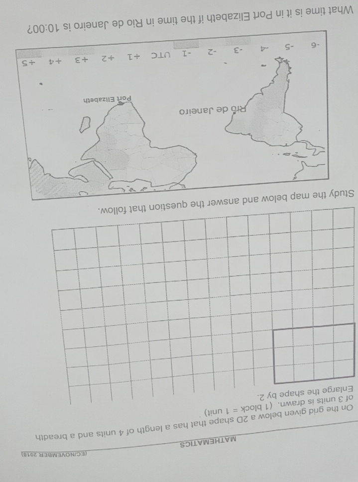 (EC/NOVEMBER 2018)
MATHEMATICS
On the grid given below a 2D shape that has a length of 4 units and a breadth
of 3 units is drawn. (1 block =1 unit)
Enlarge the shape by 2.
Study the map below and answer the question that follow.
What time is it in Port Elizabeth if the time in Rio de Janeiro is