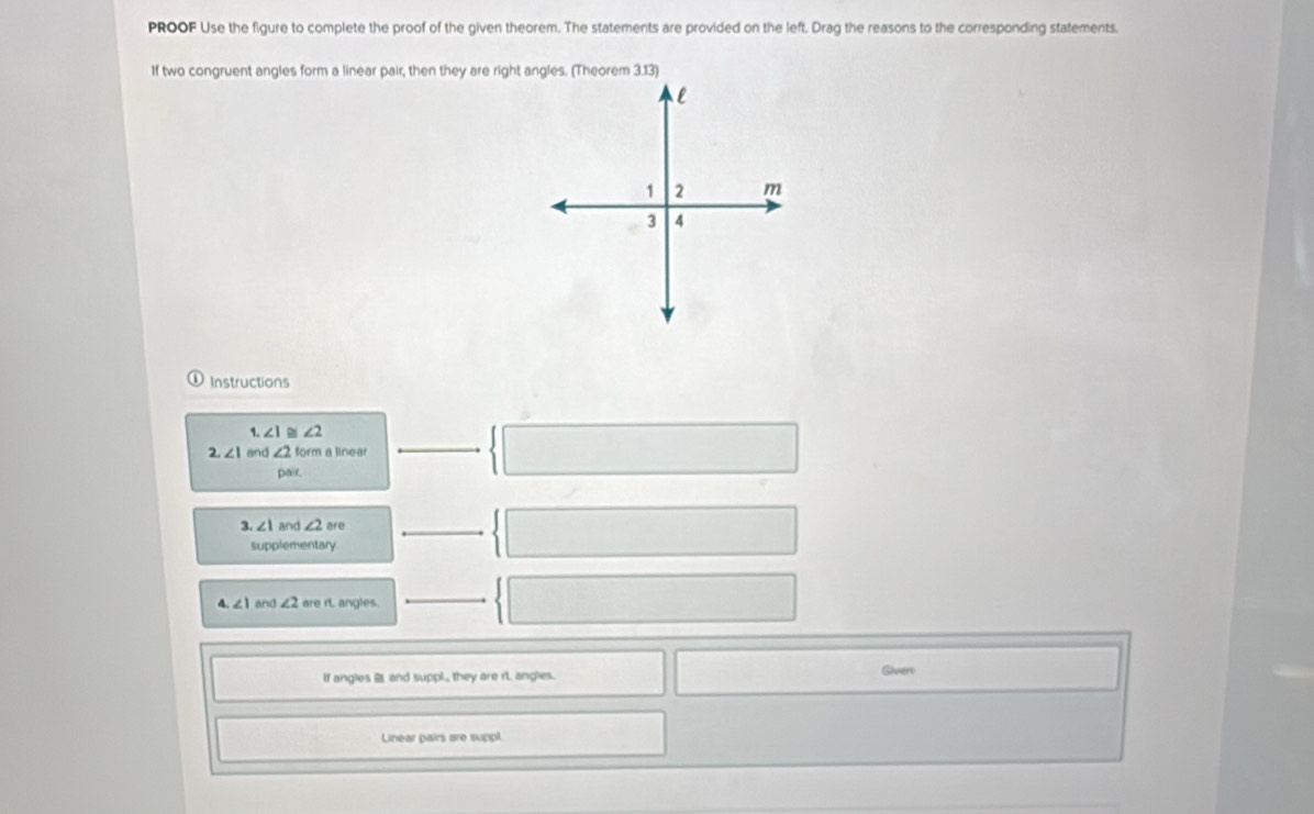 PROOF Use the figure to complete the proof of the given theorem. The statements are provided on the left. Drag the reasons to the corresponding statements. 
If two congruent angles form a linear pair, then they are right angles. (Theorem 3.13) 
Instructions 
1 ∠ 1 ~ ∠ 2
2. ∠ I and ∠ 2 form a linear 
pair. 
3. ∠ 1 and ∠ 2 are 
supplementary
∠ 1 and ∠ 2 are rt. angles. 
If angles i and suppl., they are rt. angles. Given 
Linear pairs are suppl