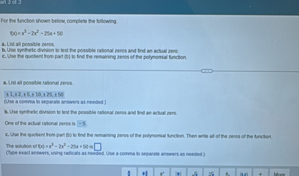 art 3 of 3 
For the function shown below, complete the following.
f(x)=x^3-2x^2-25x+50
a. List all possible zeros. 
b, Use synthetic division to test the possible rational zeros and find an actual zero. 
c. Use the quotient from part (b) to find the remaining zeros of the polynomial function. 
a. List all possible rational zeros.
±1, ±2, ±5, ±10, ±25, ±50
(Use a comma to separate answers as needed.) 
b. Use synthetic division to test the possible rational zeros and find an actual zero. 
One of the actual rational zeros is - 5
c. Use the quotient from part (b) to find the remaining zeros of the polynomial function. Then write all of the zeros of the function. 
The solution of f(x)=x^3-2x^2-25x+50 is □ 
(Type exact answers, using radicals as needed. Use a comma to separate answers as needed.) 
. * 8° [. sqrt(a) sqrt[3](a).. (0,2) + More