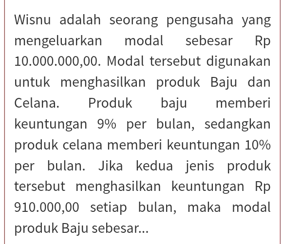 Wisnu adalah seorang pengusaha yang 
mengeluarkan modal sebesar Rp
10.000.000,00. Modal tersebut digunakan 
untuk menghasilkan produk Baju dan 
Celana. Produk baju memberi 
keuntungan 9% per bulan, sedangkan 
produk celana memberi keuntungan 10%
per bulan. Jika kedua jenis produk 
tersebut menghasilkan keuntungan Rp
910.000,00 setiap bulan, maka modal 
produk Baju sebesar...