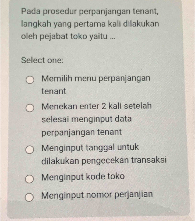 Pada prosedur perpanjangan tenant,
langkah yang pertama kali dilakukan
oleh pejabat toko yaitu ...
Select one:
Memilih menu perpanjangan
tenant
Menekan enter 2 kali setelah
selesai menginput data
perpanjangan tenant
Menginput tanggal untuk
dilakukan pengecekan transaksi
Menginput kode toko
Menginput nomor perjanjian