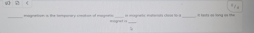 < 
1a 
_magnetism is the temporary creation of magnetic _in magnetic materals close to a _ It lasts as long as the 
magnet is_