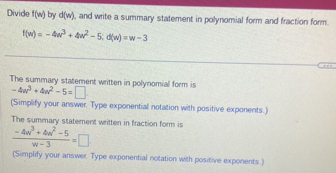 Divide f(w) by d(w) , and write a summary statement in polynomial form and fraction form.
f(w)=-4w^3+4w^2-5; d(w)=w-3
The summary statement written in polynomial form is
-4w^3+4w^2-5=□. 
(Simplify your answer. Type exponential notation with positive exponents.) 
The summary statement written in fraction form is
 (-4w^3+4w^2-5)/w-3 =□. 
(Simplify your answer. Type exponential notation with positive exponents.)