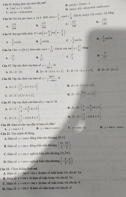 Khẳng định nào dưới đây sai? cos 2a=2cos a-1.
B.
A. 2sin^2a=1-cos 2a.
D. sin (a+b)=sin acos b+sin b.cos a.
C. sin 2a=2 4 in a cos a .
Câu 14. Cho hai góc nhọn # và ở . Biết cos a= 1/3 ,cos b= 1/4  , Giá t ricos (a+b).cos (a-b)bing
A. - 113/144 . B. - 115/144 . C. - 117/144 . D. - 119/144 .
Câu 15. Rút gọn biểu thức P=sin (a+ π /4 )sin n(a- π /4 ).
A. - 3/2 cos 2a. B.  1/2 cos 2a. C. - 2/3 cos 2a. D. - 1/2 cos 2a.
Câu 16. Cho x∈ [0,π ] thóa mǎn cos x= 5/13 . Giả trị của1 an (x+ π /4 ) bằng
A. - 17/7 . B.  7/17 . C.  17/7 . D. - 7/17 .
Câu 17, Tập xác định của hàm số y= 1/sin x  là
A. D=Rvee  0 . B. D=R k2π ,k∈ Z . C. D=R∪  kπ ,k∈ Z . D. D=R| 0;π  .
Câu 18. Tập xác định của hàm số y= sin x/1-cos x ld
A. D=R  π /2 +kπ |k∈ Z . B. D=R) kπ |k∈ Z .
C. D=R k2π |k∈ Z .
D, D=R  kπ /2 |k∈ Z .
Câu 19. Tập xác định của hàm số y=tan 2xla
A. D=R  π /4 +k π /2 |k∈ Z . B. D=R  π /4 +k π /2 |k∈ Z .
C. D=R  π /2 +k2π |k∈ Z . D. D=R  π /2 +kπ |k∈ Z .
Câu 20. Hàm số nào sau đây là hàm số chẵn?
A. y=cos x+5. B. y=tan x+cot x. C. y=sin (-x). D. y=sin x-cos x.
Câu 21. Tìm mệnh đề đúng.
A. Hàm số y=cot x đồng biến trên khoảng (0;π ).
B. Hàm số y=sin x đồng biến trên khoảng ( 3π /2 ; 5π /2 ).
C. Hàm số y=sin x nghịch biến trên khoảng (π ;2π ).
D. Hàm số y=cos x nghịch biến trên khoảng (- π /2 ; π /2 ).
Câu 22. Chọn khẳng định sai.
A. Hàm số y=tan x+sin x là hàm số tuần hoàn với chu kỉ 2π.
B. Hàm số y=cos x là hàm số tuần hoàn với chu kì 2π,
C. Hàm số y=cot x+tan x là hàm số tuần hoàn với chu kì π.
D. Hàm số y=sin x là hàm số tuần hoàn với chu kì π