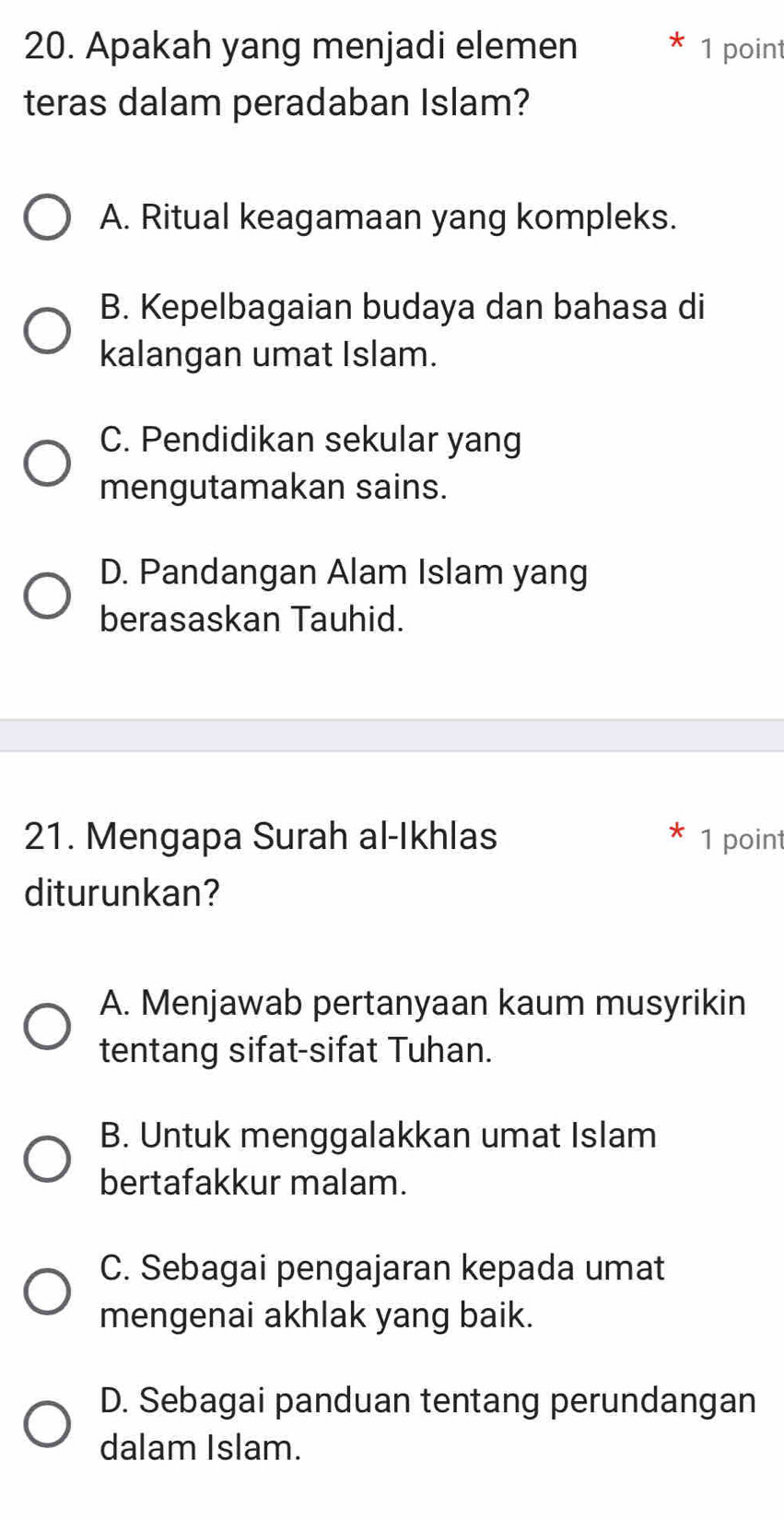 Apakah yang menjadi elemen 1 point
teras dalam peradaban Islam?
A. Ritual keagamaan yang kompleks.
B. Kepelbagaian budaya dan bahasa di
kalangan umat Islam.
C. Pendidikan sekular yang
mengutamakan sains.
D. Pandangan Alam Islam yang
berasaskan Tauhid.
21. Mengapa Surah al-Ikhlas 1 point
diturunkan?
A. Menjawab pertanyaan kaum musyrikin
tentang sifat-sifat Tuhan.
B. Untuk menggalakkan umat Islam
bertafakkur malam.
C. Sebagai pengajaran kepada umat
mengenai akhlak yang baik.
D. Sebagai panduan tentang perundangan
dalam Islam.