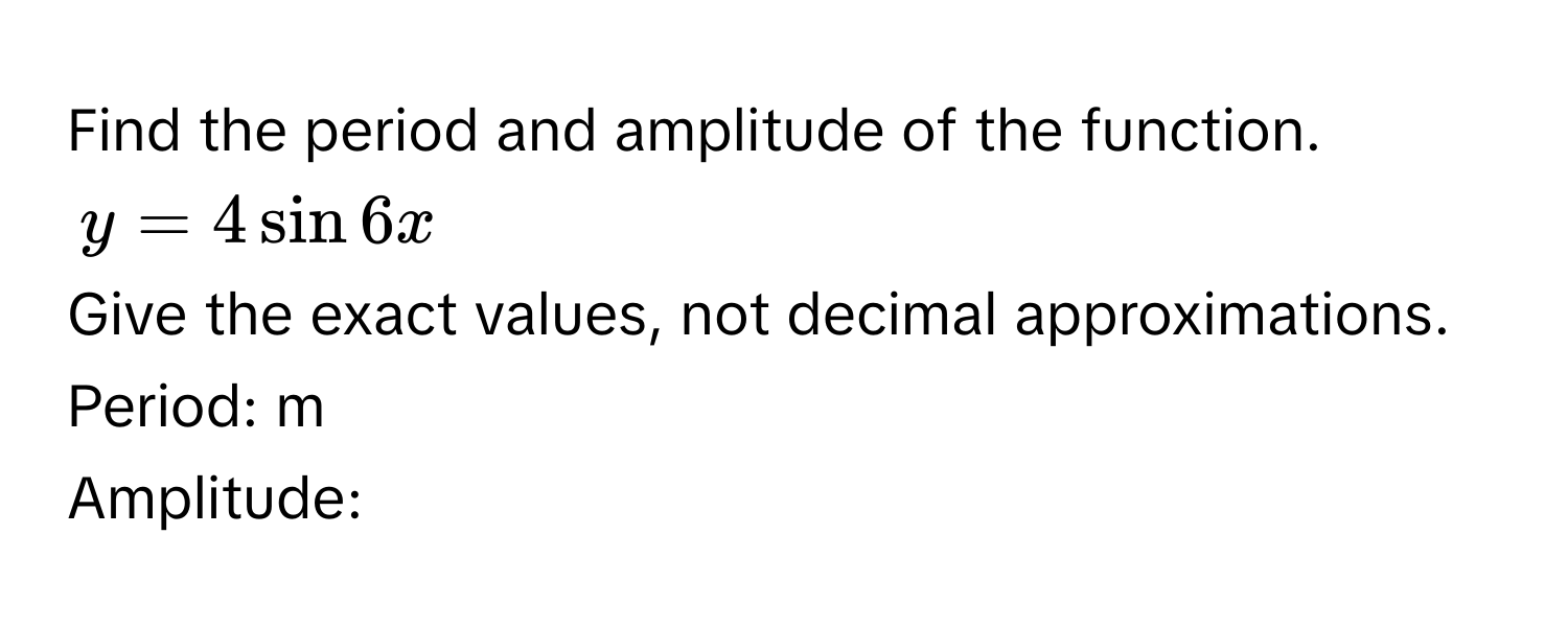 Find the period and amplitude of the function.
y = 4 sin 6x
Give the exact values, not decimal approximations. 
Period:  m 
Amplitude: