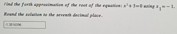 Find the forth approximation of the root of the equation: x^5+3=0 using x_1=-1. 
Round the solution to the seventh decimal place.
-1.3816396