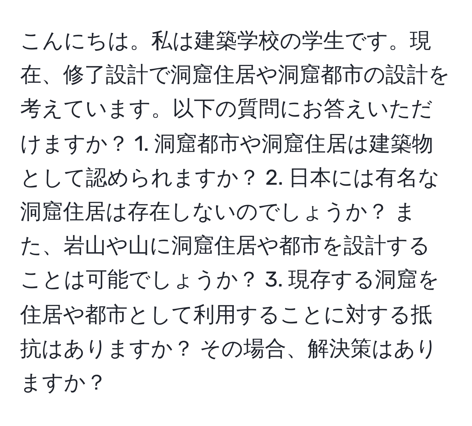 こんにちは。私は建築学校の学生です。現在、修了設計で洞窟住居や洞窟都市の設計を考えています。以下の質問にお答えいただけますか？ 1. 洞窟都市や洞窟住居は建築物として認められますか？ 2. 日本には有名な洞窟住居は存在しないのでしょうか？ また、岩山や山に洞窟住居や都市を設計することは可能でしょうか？ 3. 現存する洞窟を住居や都市として利用することに対する抵抗はありますか？ その場合、解決策はありますか？