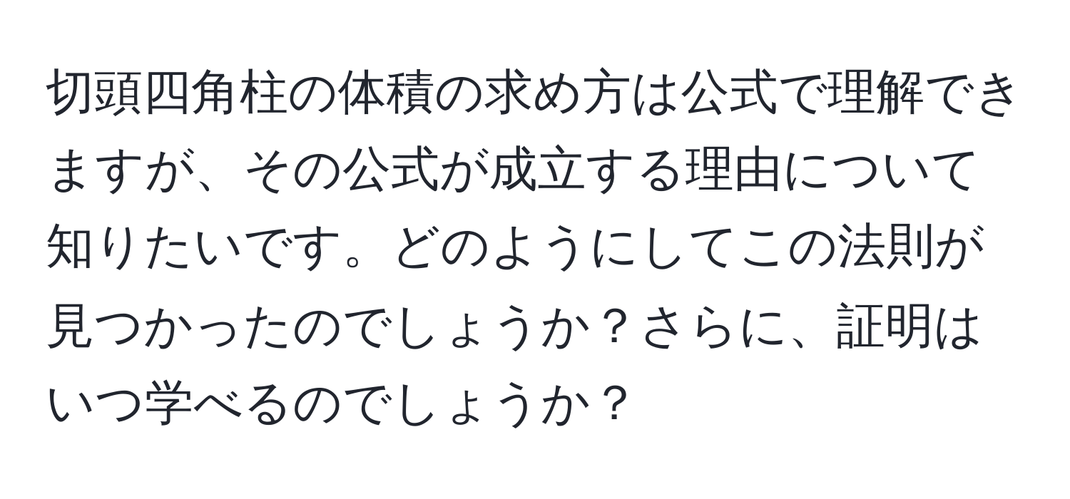 切頭四角柱の体積の求め方は公式で理解できますが、その公式が成立する理由について知りたいです。どのようにしてこの法則が見つかったのでしょうか？さらに、証明はいつ学べるのでしょうか？