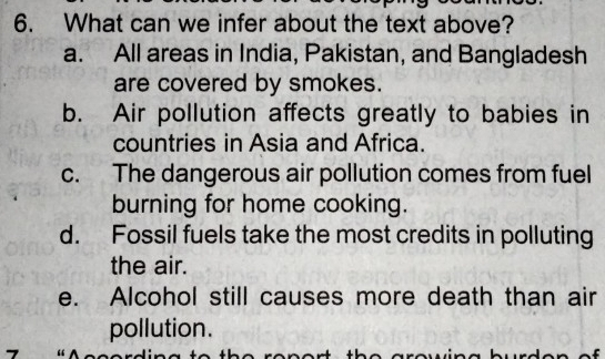 What can we infer about the text above?
a. All areas in India, Pakistan, and Bangladesh
are covered by smokes.
b. Air pollution affects greatly to babies in
countries in Asia and Africa.
c. The dangerous air pollution comes from fuel
burning for home cooking.
d. Fossil fuels take the most credits in polluting
the air.
e. Alcohol still causes more death than air
pollution.