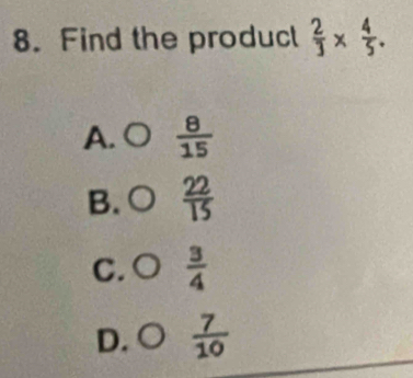 Find the produc  2/3 *  4/5 .
A. O  8/15 
B.  22/15 
C.  3/4 
D.  7/10 