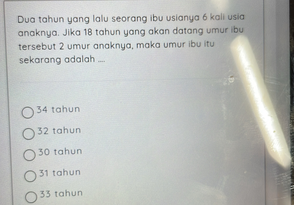 Dua tahun yang lalu seorang ibu usianya 6 kali usia
anaknya. Jika 18 tahun yang akan datang umur ibu
tersebut 2 umur anaknya, maka umur ibu itu
sekarang adalah ....
34 tahun
32 tahun
30 tahun
31 tahun
33 tahun