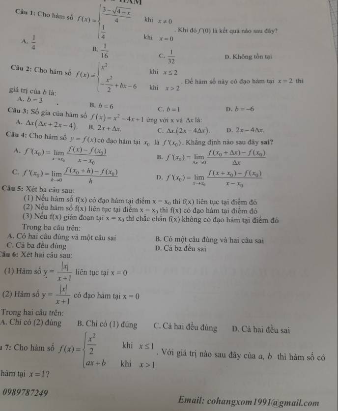 khi x!= 0
Câu 1: Cho hàm số f(x)=beginarrayl  (3-sqrt(4-x))/4   1/4 endarray. khi
. Khi đó f(0) là kết quả nào sau đây?
x=0
B.
A.  1/4   1/16  C.  1/32  D. Không tồn tại
Câu 2: Cho hàm số f(x)=beginarrayl x^2 - x^2/2 +bx-6endarray. khi x≤ 2. Để hàm số này có đạo hàm tại x=2 thì
khì x>2
giả trị ciab là:
A. b=3 B. b=6 C. b=1 D. b=-6
Câu 3: Số gia của hàm số f(x)=x^2-4x+1 ứng với x và △ x là:
A. △ x(△ x+2x-4). B. 2x+△ x. C. △ x.(2x-4△ x). D. 2x-4△ x.
Câu 4: Cho hàm số y=f(x) có đạo hàm tại x_0 là f'(x_0). Khẳng định nào sau đãy sai?
A. f'(x_0)=limlimits _xto x_0frac f(x)-f(x_0)x-x_0 B. f'(x_0)=limlimits _△ xto 0frac f(x_0+△ x)-f(x_0)△ x
C. f'(x_0)=limlimits _hto 0frac f(x_0+h)-f(x_0)h D. f'(x_0)=limlimits _xto x_0frac f(x+x_0)-f(x_0)x-x_0
Câu 5: Xét ba câu sau:
(1) Nếu hàm số f(x) có đạo hàm tại điểm x=x_0 thì f(x) liên tục tại điểm đó
(2) Nếu hàm số f(x) liên tục tại điểm x=x_0 thi f(x) có đạo hàm tại điểm đó
(3) Nếu f(x) gián đoạn tại x=x_0 thì chắc chắn f(x) không có đạo hàm tại điểm đó
Trong ba câu trên:
A. Có hai câu đúng và một câu sai B. Có một câu đúng và hai câu sai
C. Cả ba đều đúng D. Cả ba đều sai
Câu 6: Xét hai câu sau:
(1) Hàm số y= |x|/x+1  liên tục tại x=0
(2) Hàm số y= |x|/x+1  có đạo hàm tại x=0
Trong hai câu trên:
A. Chỉ có (2) đúng B. Chỉ có (1) đúng C. Cả hai đều đủng D. Cả hai đều sai
khi x≤ 1. Với giá trị nào sau đãy của a, b thì hàm shat 0 có
1 7: Cho hàm số f(x)=beginarrayl  x^2/2  ax+bendarray. khi x>1
hàm tại x=1 ?
0989787249 Email: cohangxom1991@gmail.com