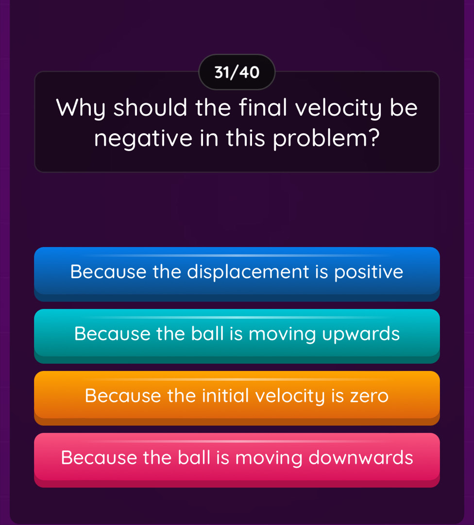 31/40
Why should the final velocity be
negative in this problem?
Because the displacement is positive
Because the ball is moving upwards
Because the initial velocity is zero
Because the ball is moving downwards