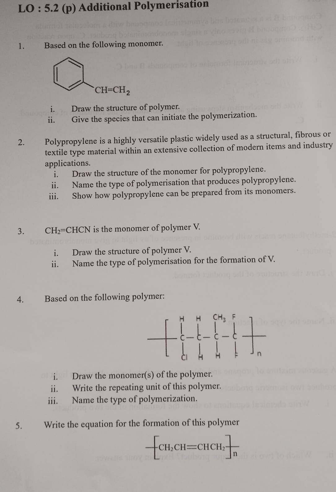 LO : 5.2 (p) Additional Polymerisation
1. w Based on the following monomer.
i. Draw the structure of polymer.
ii. Give the species that can initiate the polymerization.
2. Polypropylene is a highly versatile plastic widely used as a structural, fibrous or
textile type material within an extensive collection of modern items and industry
applications.
i. Draw the structure of the monomer for polypropylene.
ii. Name the type of polymerisation that produces polypropylene.
iii. Show how polypropylene can be prepared from its monomers.
3. CH_2=CHCN is the monomer of polymer V.
i. Draw the structure of polymer V.
ii. Name the type of polymerisation for the formation of V.
4. Based on the following polymer:
i. Draw the monomer(s) of the polymer.
ii. Write the repeating unit of this polymer.
iii. Name the type of polymerization.
5. Write the equation for the formation of this polymer
-[CH_2CH=CHCH_2]frac n