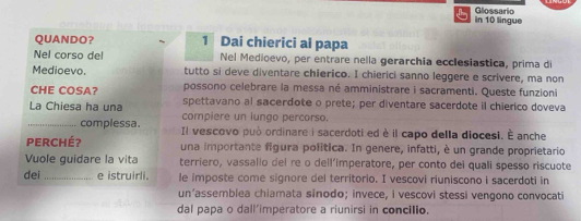 in 10 lingue Glossario 
QUANDO？ 1 Dai chierici ai papa 
Nel corso del Nel Medioevo, per entrare nella gerarchia ecclesiastica, prima di 
Medioevo. tutto si deve diventare chierico. I chierici sanno leggere e scrivere, ma non 
possono celebrare la messa né amministrare i sacramenti. Queste funzioni 
CHE COSA? spettavano al sacerdote o prete; per diventare sacerdote il chierico doveva 
La Chiesa ha una compiere un lungo percorso. 
_complessa. Il vescovo può ordinare i sacerdoti ed è il capo della diocesi. É anche 
Perché? una importante figura política. In genere, infatti, è un grande proprietario 
Vuole guidare la vita terriero, vassallo del re o dell’imperatore, per conto dei quali spesso riscuote 
dei _e istruirli. le imposte come signore del territorio. I vescovi riuniscono i sacerdoti in 
un’assemblea chiamata sínodo; invece, i vescovi stessi vengono convocati 
dal papa o dall’imperatore a riunirsi in concilio.