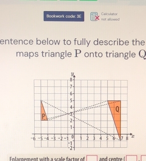 Bookwork code: 3E not allowed Calculator 
entence below to fully describe the 
maps triangle P onto triangle Q
y
8
7
6 -
5
4 Q
P 3
2
1
-6 -5 -4 -3 -2 -1 0 1 3 4 5 6 7 8
-1
-2
Enlargement with a scale factor of □ and centre □ □