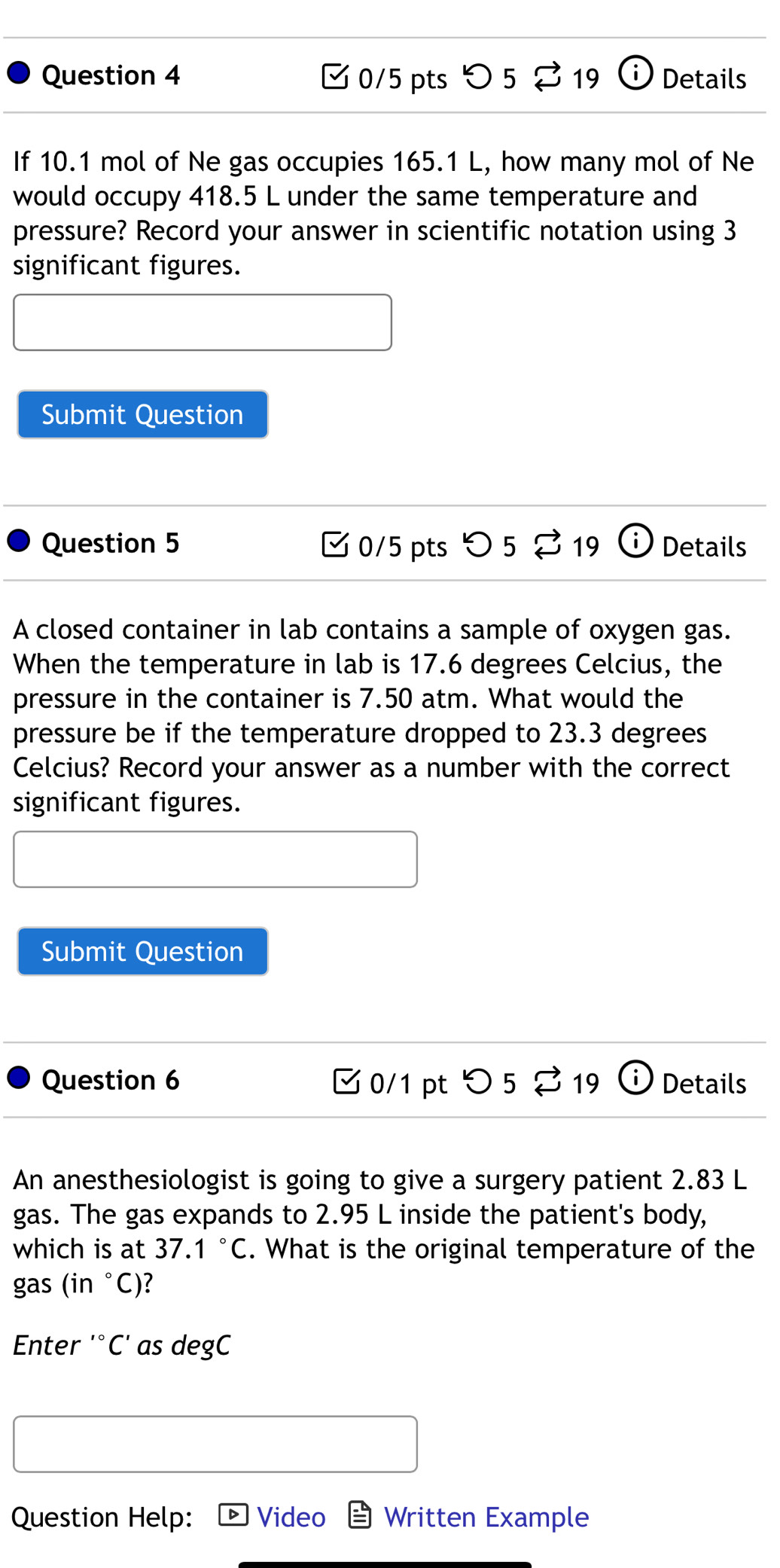 > 5 19 i Details 
If 10.1 mol of Ne gas occupies 165.1 L, how many mol of Ne 
would occupy 418.5 L under the same temperature and 
pressure? Record your answer in scientific notation using 3
significant figures. 
Submit Question 
Question 5 0/5 pts > 5 19 i Details 
~ 
A closed container in lab contains a sample of oxygen gas. 
When the temperature in lab is 17.6 degrees Celcius, the 
pressure in the container is 7.50 atm. What would the 
pressure be if the temperature dropped to 23.3 degrees
Celcius? Record your answer as a number with the correct 
significant figures. 
Submit Question 
Question 6 ✔ 0/1 pt つ 5 % 19 Details 
An anesthesiologist is going to give a surgery patient 2.83 L
gas. The gas expands to 2.95 L inside the patient's body, 
which is at 37.1°C. What is the original temperature of the 
gas ( in°C )? 
Enter '°C' as degC 
Question Help: Video Written Example