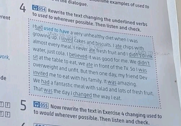 the dialogue. 
uer line examples of used to 
1054) Rewrite the text changing the underlined verbs 
rent 
4 to used to wherever possible. Then listen and check. 
I had used to have a very unhealthy diet when I was 
growing up. I loved cakes and biscuits. I ate chips with 
almost every meal. I never ate fresh fruit and I didn't drink 
water, just cola. I believed it was good for me. We didn't 
vork, sit at the table to eat, we ate in front of the TV. So I was 
overweight and unfit. But then one day, my friend Dev 
invited me to eat with his family. It was amazing. 
de We had a fantastic meal with salad and lots of fresh fruit. 
That was the day I changed the way I eat. 
055] Now rewrite the text in Exercise 4 changing used to 
F 5 to would wherever possible. Then listen and check.