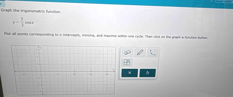 Graph the trigonometric function.
y= 3/2 cos x
Plot all points corresponding to x-intercepts, minima, and maxima within one cycle. Then click on the graph-a-function button. 
×