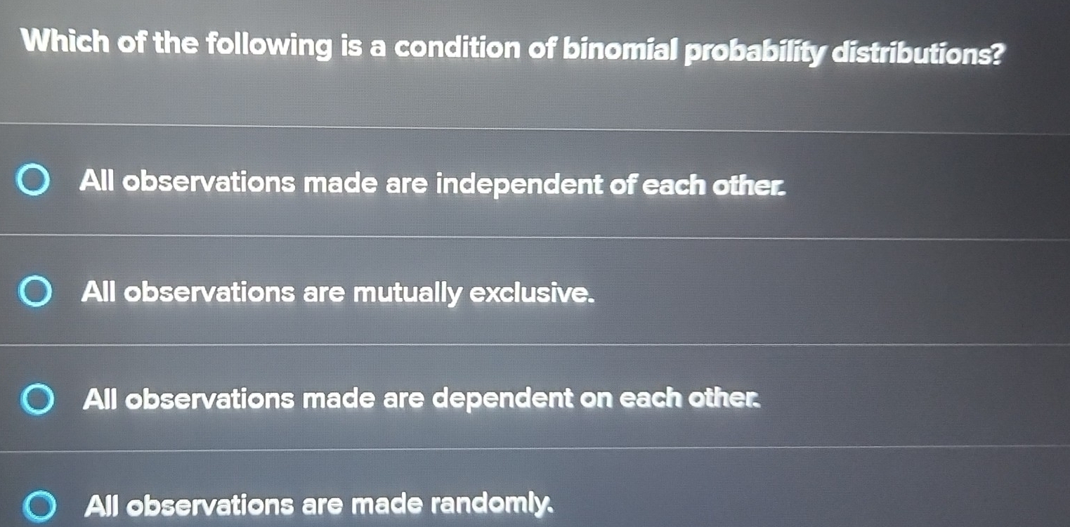 Which of the following is a condition of binomial probability distributions?
All observations made are independent of each other.
All observations are mutually exclusive.
All observations made are dependent on each other.
All observations are made randomly.