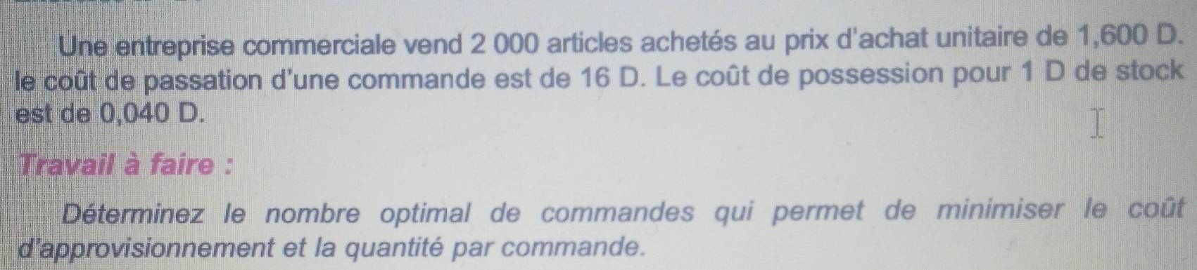 Une entreprise commerciale vend 2 000 articles achetés au prix d'achat unitaire de 1,600 D. 
le coût de passation d'une commande est de 16 D. Le coût de possession pour 1 D de stock 
est de 0,040 D. 
Travail à faire : 
Déterminez le nombre optimal de commandes qui permet de minimiser le coût 
d’approvisionnement et la quantité par commande.